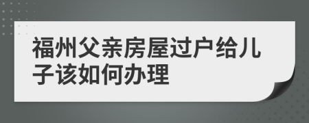 福州父亲房屋过户给儿子该如何办理