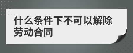 什么条件下不可以解除劳动合同