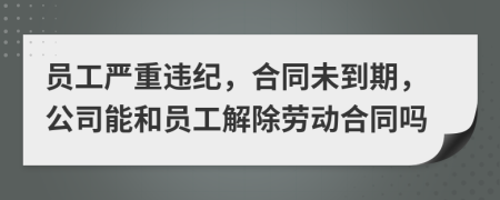 员工严重违纪，合同未到期，公司能和员工解除劳动合同吗