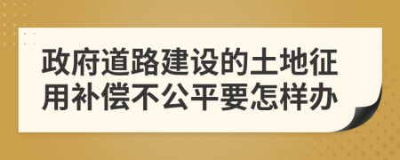 政府道路建设的土地征用补偿不公平要怎样办