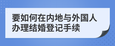 要如何在内地与外国人办理结婚登记手续