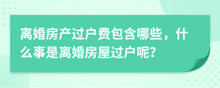 离婚房产过户费包含哪些，什么事是离婚房屋过户呢？