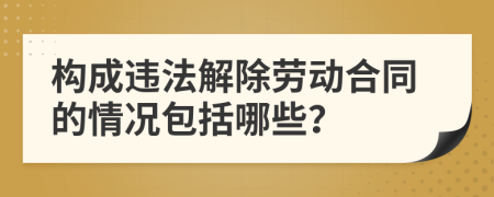 构成违法解除劳动合同的情况包括哪些？
