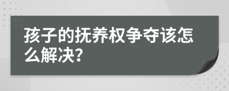 孩子的抚养权争夺该怎么解决？