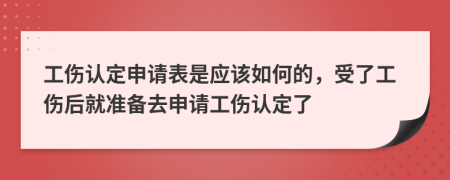 工伤认定申请表是应该如何的，受了工伤后就准备去申请工伤认定了