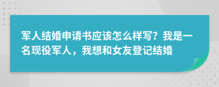 军人结婚申请书应该怎么样写？我是一名现役军人，我想和女友登记结婚