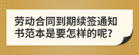 劳动合同到期续签通知书范本是要怎样的呢？