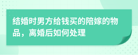 结婚时男方给钱买的陪嫁的物品，离婚后如何处理