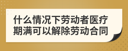 什么情况下劳动者医疗期满可以解除劳动合同