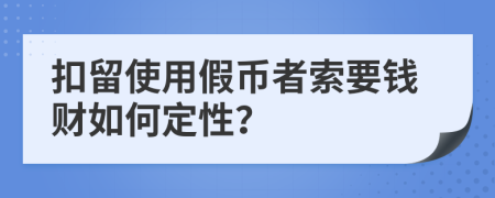 扣留使用假币者索要钱财如何定性？