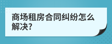 商场租房合同纠纷怎么解决?