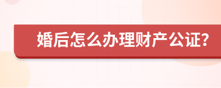 婚后怎么办理财产公证？