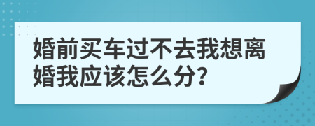 婚前买车过不去我想离婚我应该怎么分？