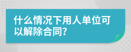 什么情况下用人单位可以解除合同？