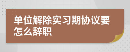 单位解除实习期协议要怎么辞职