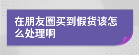 在朋友圈买到假货该怎么处理啊