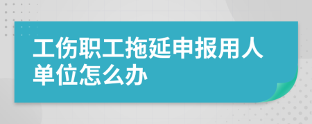 工伤职工拖延申报用人单位怎么办