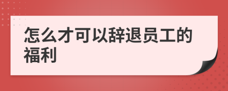 怎么才可以辞退员工的福利