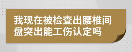 我现在被检查出腰椎间盘突出能工伤认定吗