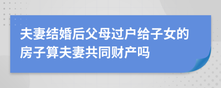 夫妻结婚后父母过户给子女的房子算夫妻共同财产吗