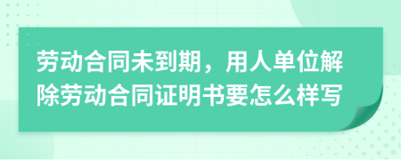 劳动合同未到期，用人单位解除劳动合同证明书要怎么样写