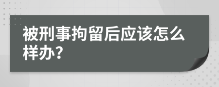被刑事拘留后应该怎么样办？