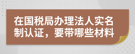 在国税局办理法人实名制认证，要带哪些材料