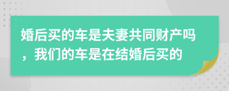 婚后买的车是夫妻共同财产吗，我们的车是在结婚后买的