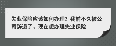 失业保险应该如何办理？我前不久被公司辞退了，现在想办理失业保险