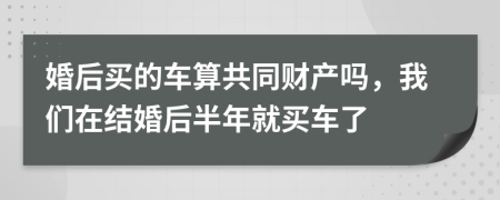 婚后买的车算共同财产吗，我们在结婚后半年就买车了
