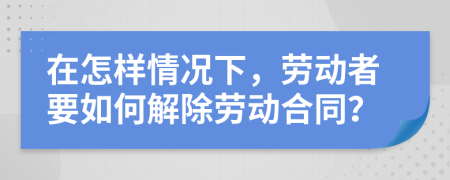 在怎样情况下，劳动者要如何解除劳动合同？