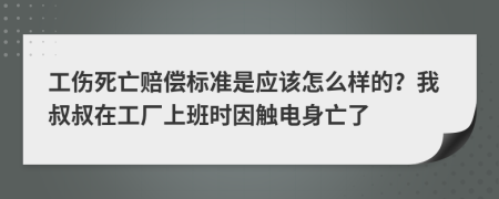 工伤死亡赔偿标准是应该怎么样的？我叔叔在工厂上班时因触电身亡了