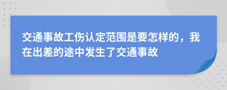 交通事故工伤认定范围是要怎样的，我在出差的途中发生了交通事故