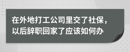 在外地打工公司里交了社保，以后辞职回家了应该如何办