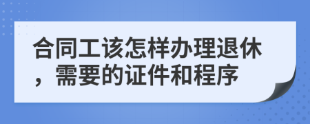 合同工该怎样办理退休，需要的证件和程序