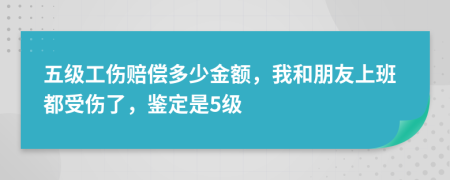 五级工伤赔偿多少金额，我和朋友上班都受伤了，鉴定是5级