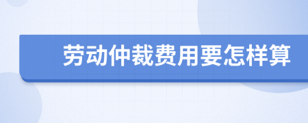 劳动仲裁费用要怎样算