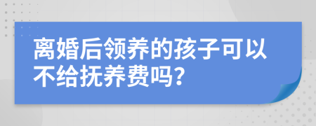 离婚后领养的孩子可以不给抚养费吗？