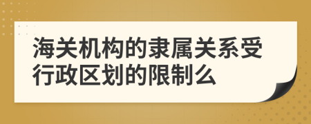 海关机构的隶属关系受行政区划的限制么