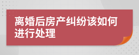 离婚后房产纠纷该如何进行处理