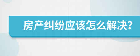 房产纠纷应该怎么解决？