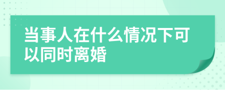 当事人在什么情况下可以同时离婚