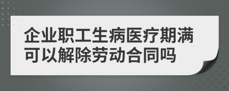 企业职工生病医疗期满可以解除劳动合同吗