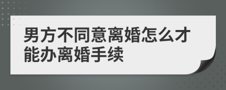 男方不同意离婚怎么才能办离婚手续