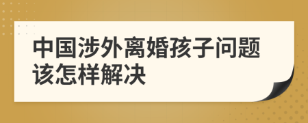 中国涉外离婚孩子问题该怎样解决