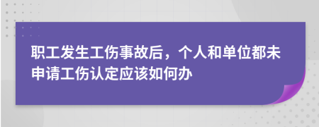 职工发生工伤事故后，个人和单位都未申请工伤认定应该如何办