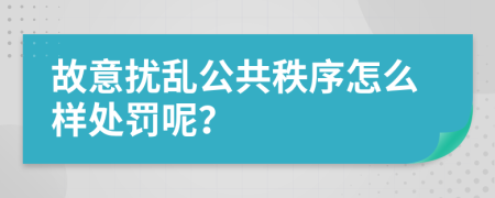 故意扰乱公共秩序怎么样处罚呢？