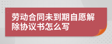 劳动合同未到期自愿解除协议书怎么写