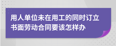 用人单位未在用工的同时订立书面劳动合同要该怎样办