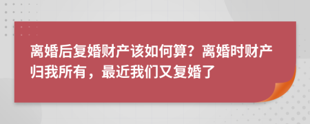 离婚后复婚财产该如何算？离婚时财产归我所有，最近我们又复婚了